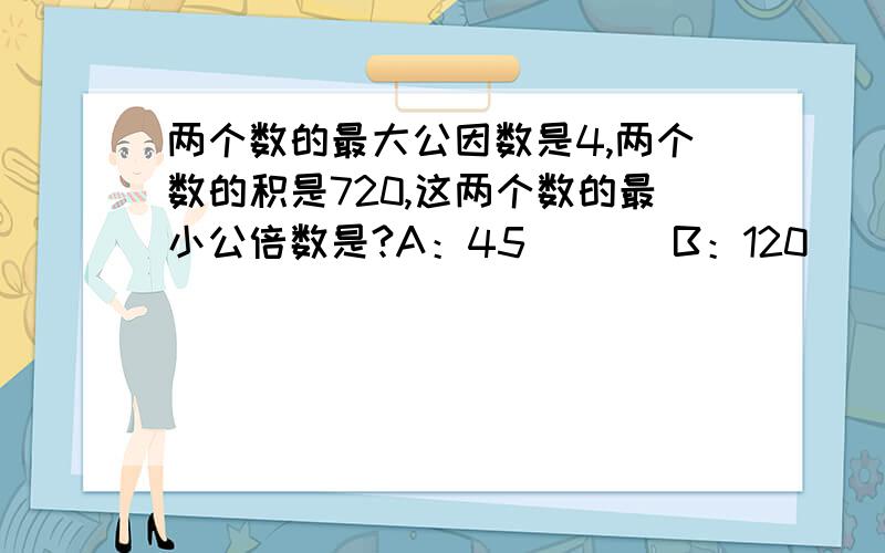 两个数的最大公因数是4,两个数的积是720,这两个数的最小公倍数是?A：45       B：120     C：180       D：360