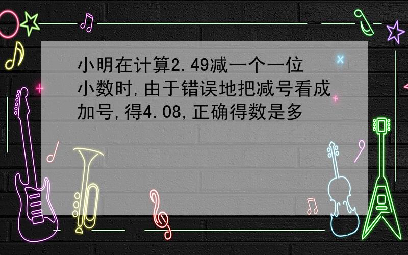 小明在计算2.49减一个一位小数时,由于错误地把减号看成加号,得4.08,正确得数是多