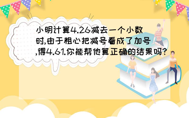 小明计算4.26减去一个小数时,由于粗心把减号看成了加号,得4.61.你能帮他算正确的结果吗?    （要过程  ,5年级题目.）