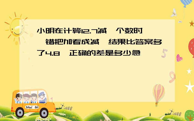 小明在计算12.7减一个数时,错把加看成减,结果比答案多了4.8,正确的差是多少急,