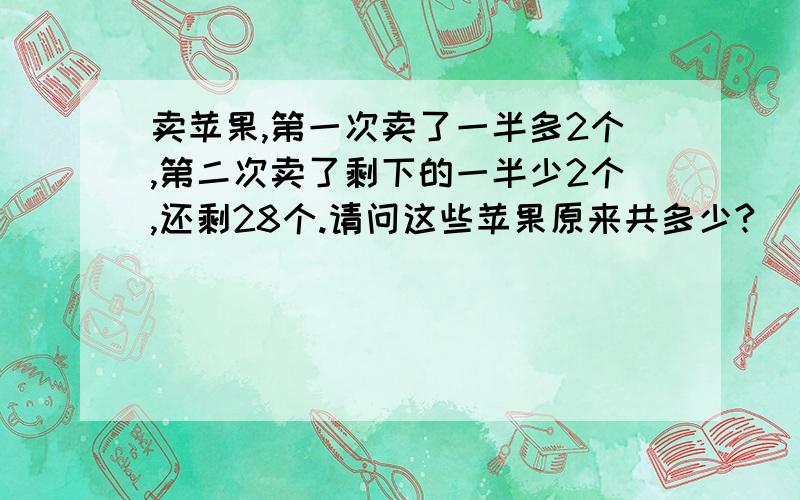 卖苹果,第一次卖了一半多2个,第二次卖了剩下的一半少2个,还剩28个.请问这些苹果原来共多少?