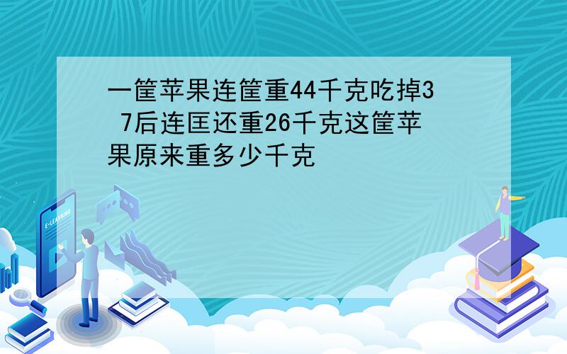 一筐苹果连筐重44千克吃掉3 7后连匡还重26千克这筐苹果原来重多少千克