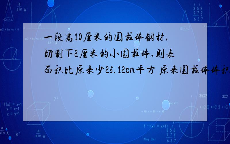 一段高10厘米的圆柱体钢材,切割下2厘米的小圆柱体,则表面积比原来少25.12cm平方 原来圆柱体体积是多少