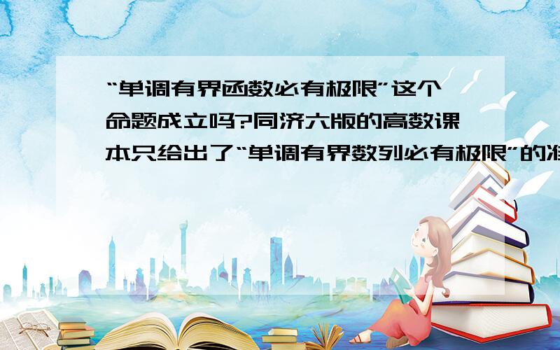 “单调有界函数必有极限”这个命题成立吗?同济六版的高数课本只给出了“单调有界数列必有极限”的准则.我个人的看法是不成立的.函数单调有界并不能保证x趋近某点时函数的极限存在（