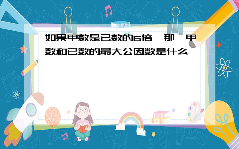 如果甲数是已数的6倍,那麽甲数和已数的最大公因数是什么