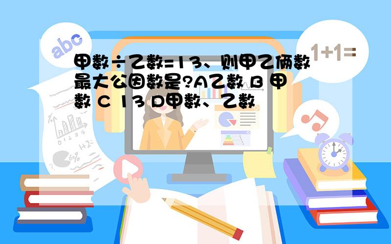 甲数÷乙数=13、则甲乙俩数最大公因数是?A乙数 B 甲数 C 13 D甲数、乙数