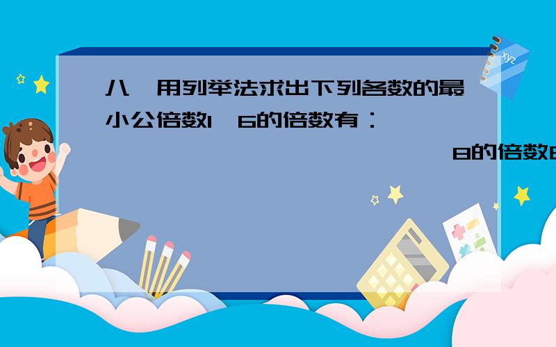 八、用列举法求出下列各数的最小公倍数1、6的倍数有：——————————————   8的倍数由：——————————————   6和8的公倍数有：————————————   6和8的