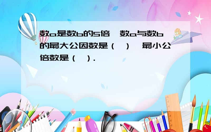 数a是数b的5倍,数a与数b的最大公因数是（ ）,最小公倍数是（ ）.