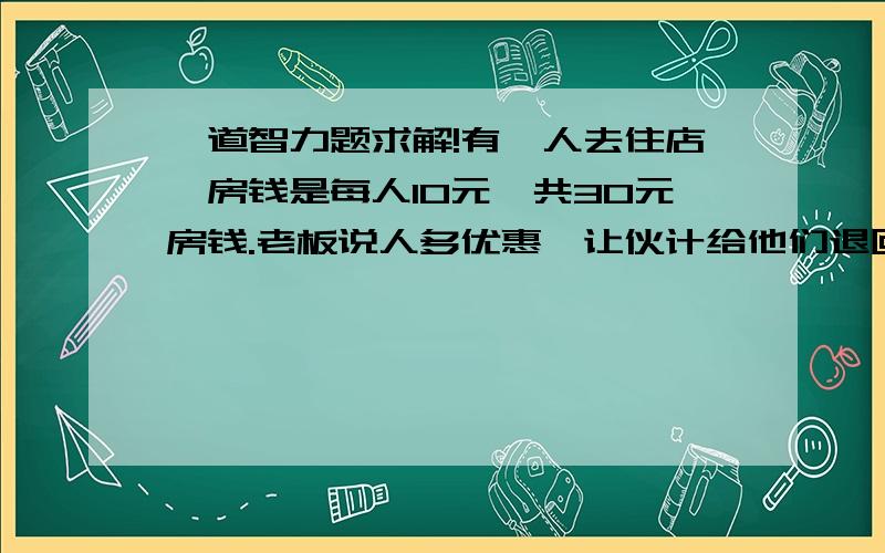 一道智力题求解!有仨人去住店,房钱是每人10元,共30元房钱.老板说人多优惠,让伙计给他们退回5元钱,可是伙计贪心,自己拿走了2元,只退了3元,结果等于每人花了9元房钱,一共是27元,再加上伙计