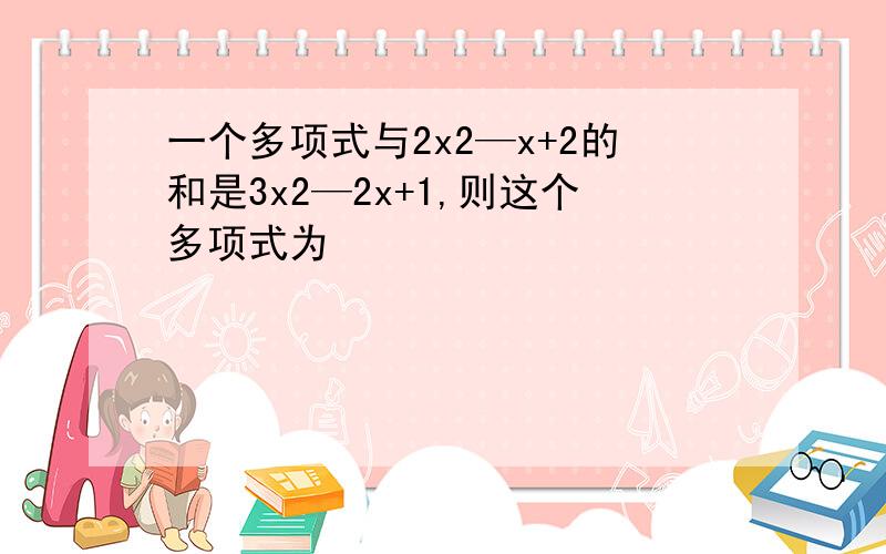 一个多项式与2x2—x+2的和是3x2—2x+1,则这个多项式为