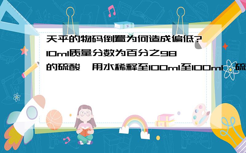 天平的物码倒置为何造成偏低?10ml质量分数为百分之98的硫酸,用水稀释至100ml至100ml,硫酸的质量分数为百分之9.8,错在哪?