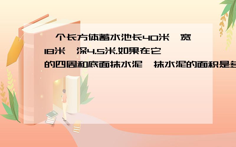 一个长方体蓄水池长40米,宽18米,深4.5米.如果在它的四周和底面抹水泥,抹水泥的面积是多少平方米?这个蓄水池最多可以蓄水多少立方米?