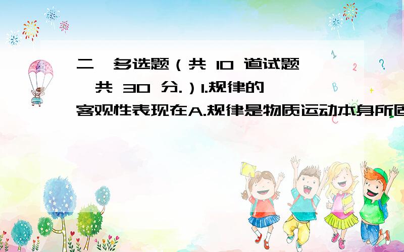 二、多选题（共 10 道试题,共 30 分.）1.规律的客观性表现在A.规律是物质运动本身所固有的,是不依人的意志为转移的B.无论人们认识它与否、承认它与否,规律都是客观存在着并起着作用C.规