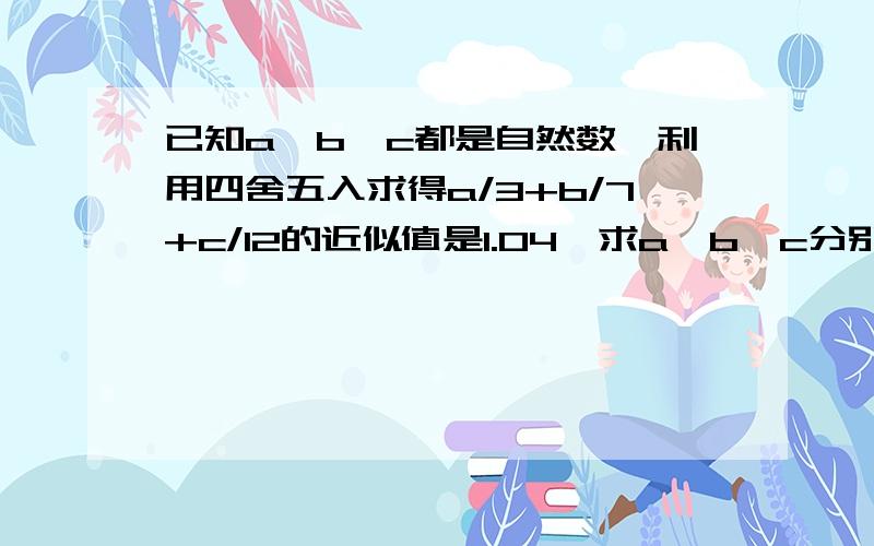 已知a、b、c都是自然数,利用四舍五入求得a/3+b/7+c/12的近似值是1.04,求a、b、c分别是多少?已知a、b、c都是自然数,利用四舍五入求得a/3+b/7+c/12的近似值是1.04,这三个分数的分子a=?b=?c=?