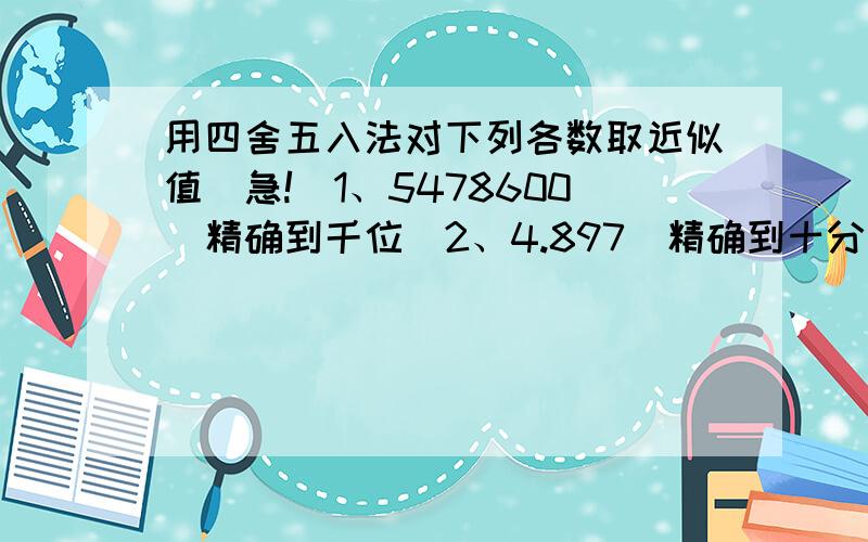 用四舍五入法对下列各数取近似值（急!）1、5478600（精确到千位）2、4.897（精确到十分位）3、0.00406（保留两个有效数字）4、3.68*10^5(精确到百位）