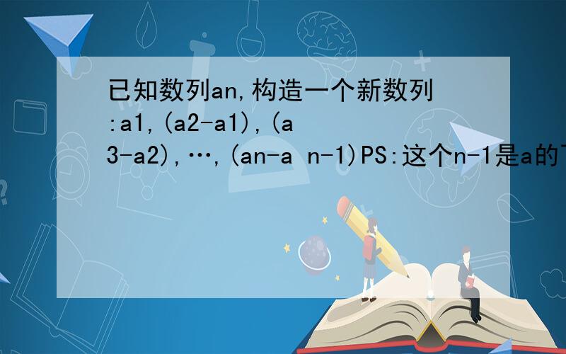 已知数列an,构造一个新数列:a1,(a2-a1),(a3-a2),…,(an-a n-1)PS:这个n-1是a的下标.新数列是首项为1,公比为1/3的等比数列.1.求数列an的通项公式2.求数列an的前n项和Sn.