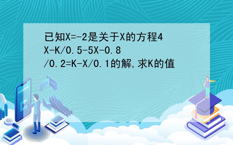 已知X=-2是关于X的方程4X-K/0.5-5X-0.8/0.2=K-X/0.1的解,求K的值