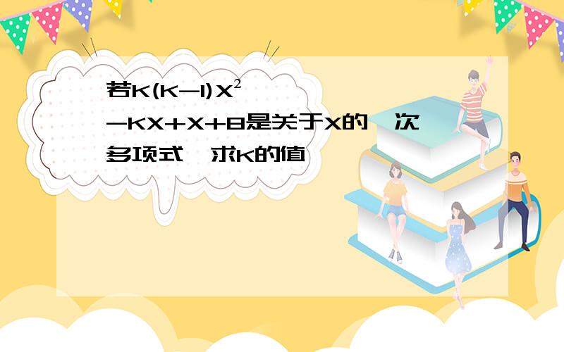 若K(K-1)X²-KX+X+8是关于X的一次多项式,求K的值