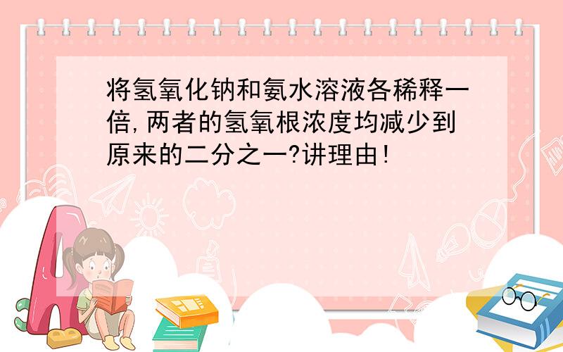 将氢氧化钠和氨水溶液各稀释一倍,两者的氢氧根浓度均减少到原来的二分之一?讲理由!