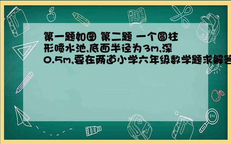 第一题如图 第二题 一个圆柱形喷水池,底面半径为3m,深0.5m,要在两道小学六年级数学题求解答 第一题如图 第二题 一个圆柱形喷水池,底面半径为3m,深0.5m,要在池壁和池底铺上瓷砖.如果每平方