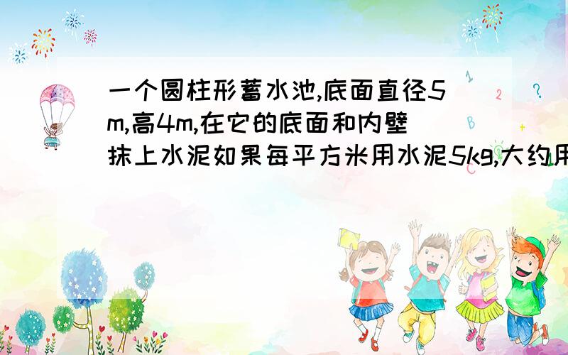 一个圆柱形蓄水池,底面直径5m,高4m,在它的底面和内壁抹上水泥如果每平方米用水泥5kg,大约用水多少千克