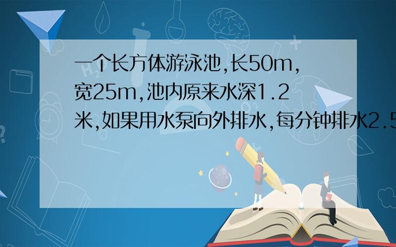 一个长方体游泳池,长50m,宽25m,池内原来水深1.2米,如果用水泵向外排水,每分钟排水2.5m3这些水需要几小时排完?