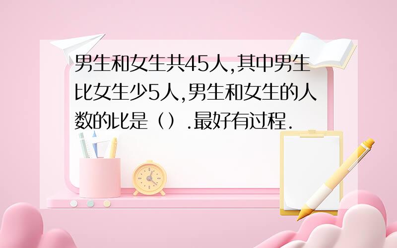 男生和女生共45人,其中男生比女生少5人,男生和女生的人数的比是（）.最好有过程.