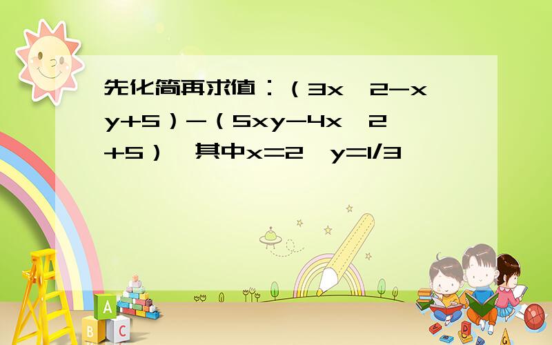 先化简再求值：（3x^2-xy+5）-（5xy-4x^2+5）,其中x=2,y=1/3