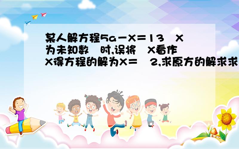 某人解方程5a－X＝13﹙X为未知数﹚时,误将﹣X看作﹢X得方程的解为X＝﹣2,求原方的解求求你们啦