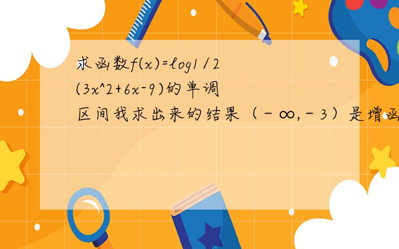 求函数f(x)=log1/2(3x^2+6x-9)的单调区间我求出来的结果（－∞,－3）是增函数,在（1,＋∞）是减函数,请各位算算我做的对不对,拜托了,今晚急要底数就是1／2啊，我对拉，谢谢