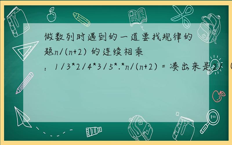 做数列时遇到的一道要找规律的题n/(n+2) 的连续相乘：1/3*2/4*3/5*.*n/(n+2) = 凑出来是2/（n+1）（n+2） 算了好久,想问一下这样的式子要证明求这种公式出来方便求大神、大师指教