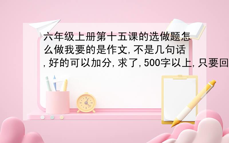 六年级上册第十五课的选做题怎么做我要的是作文,不是几句话,好的可以加分,求了,500字以上,只要回答就有奖励,否则天大五雷轰,我发誓!（求了,我急用）15课的选做题是这样说的：读了这篇