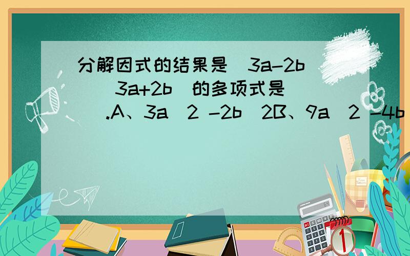 分解因式的结果是(3a-2b)(3a+2b)的多项式是( ).A、3a^2 -2b^2B、9a^2 -4b^2C、3a^2+2b^2D、9a^2+4b^2