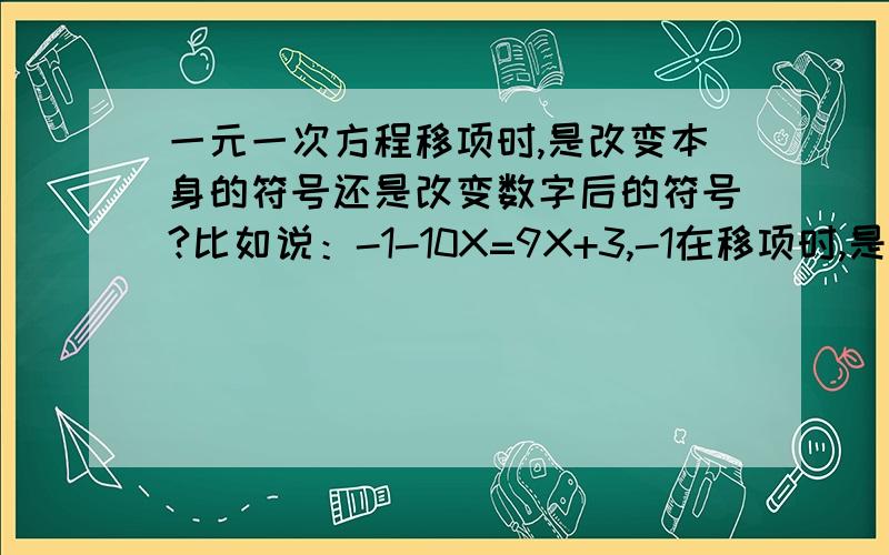 一元一次方程移项时,是改变本身的符号还是改变数字后的符号?比如说：-1-10X=9X+3,-1在移项时,是改变1前面的符号还是改变1后边的符号?.