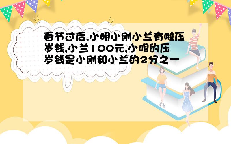 春节过后,小明小刚小兰有啦压岁钱,小兰100元,小明的压岁钱是小刚和小兰的2分之一