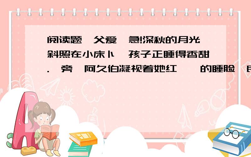 阅读题《父爱》急!深秋的月光斜照在小床卜,孩子正睡得香甜.一旁,阿久伯凝视着她红嘟嘟的睡脸,良久,两颗泪水静静地滑了下来.和以往—样,他下班回家.孩子也放学了.晚饭后,孩子照例要求