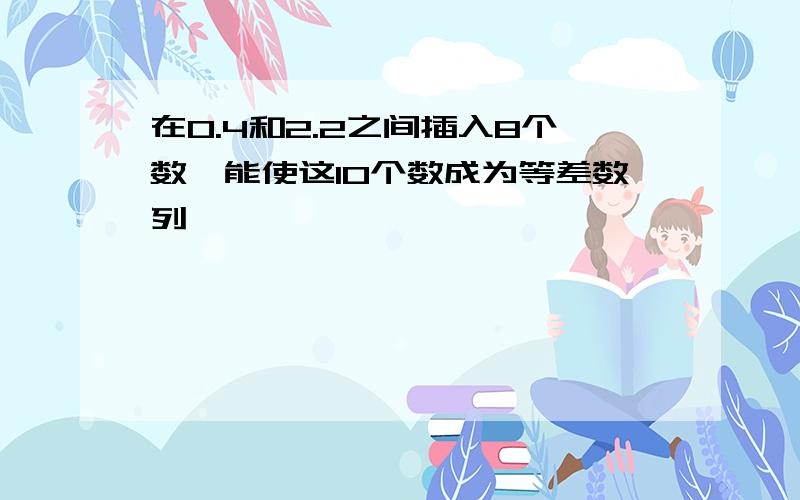 在0.4和2.2之间插入8个数,能使这10个数成为等差数列