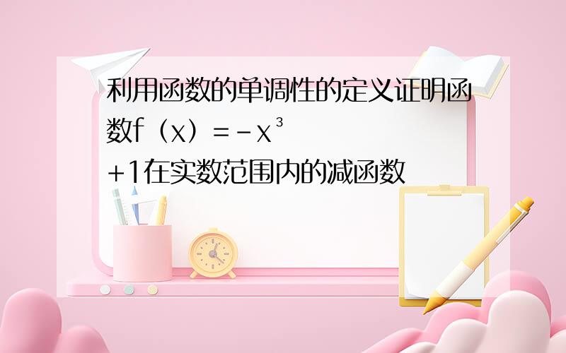 利用函数的单调性的定义证明函数f（x）=-x³+1在实数范围内的减函数