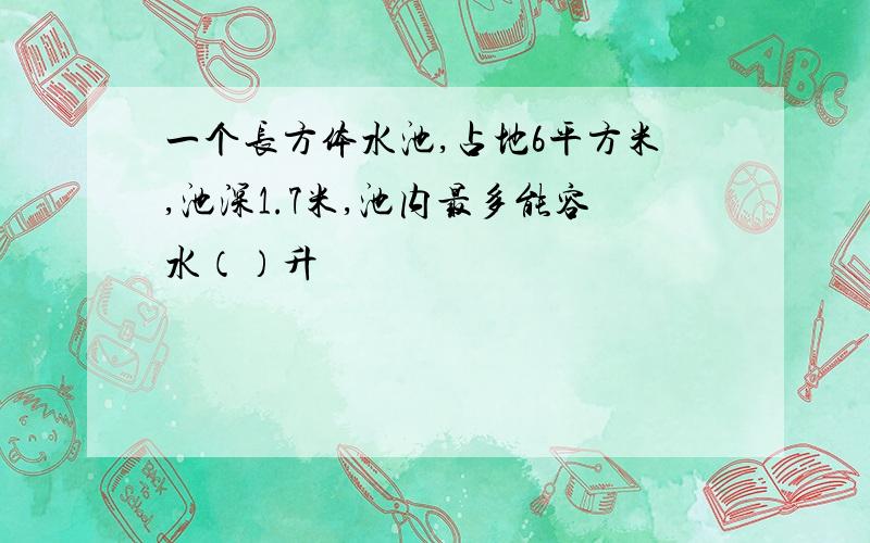 一个长方体水池,占地6平方米,池深1.7米,池内最多能容水（）升