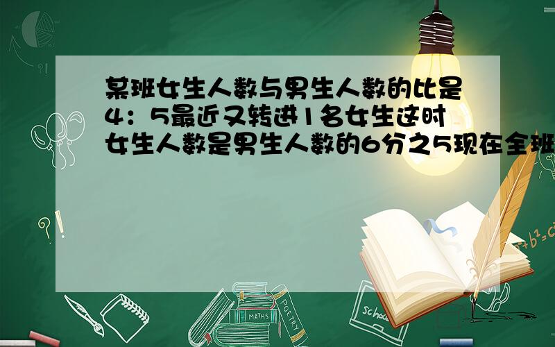 某班女生人数与男生人数的比是4：5最近又转进1名女生这时女生人数是男生人数的6分之5现在全班有学生多少人说出原因