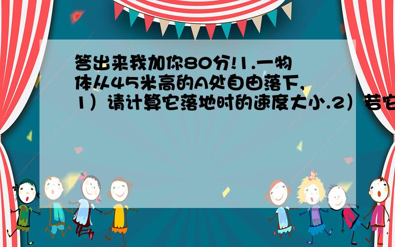 答出来我加你80分!1.一物体从45米高的A处自由落下,1）请计算它落地时的速度大小.2）若它经过B点时的速率是落地时速率的2/3,则B点离地的高度为?2.轻轨车站长为150米,一辆轻轨列车在刚进站时