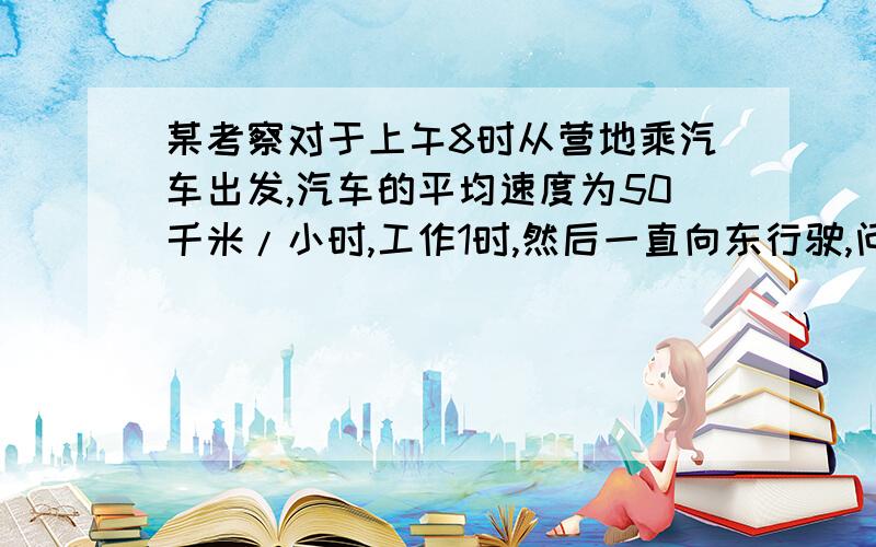 某考察对于上午8时从营地乘汽车出发,汽车的平均速度为50千米/小时,工作1时,然后一直向东行驶,问下午1时该考察队在营地的东面或西面多少千米数?