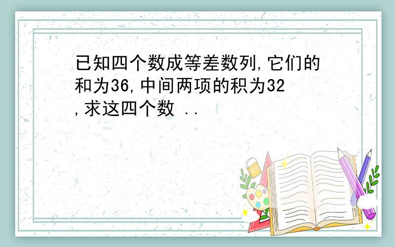 已知四个数成等差数列,它们的和为36,中间两项的积为32,求这四个数 ..