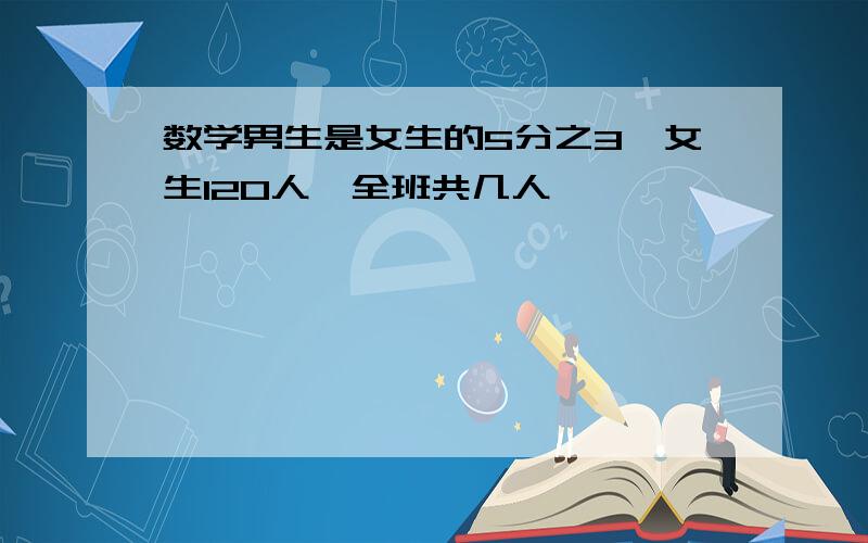 数学男生是女生的5分之3,女生120人,全班共几人