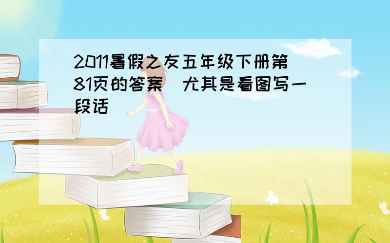 2011暑假之友五年级下册第81页的答案（尤其是看图写一段话）