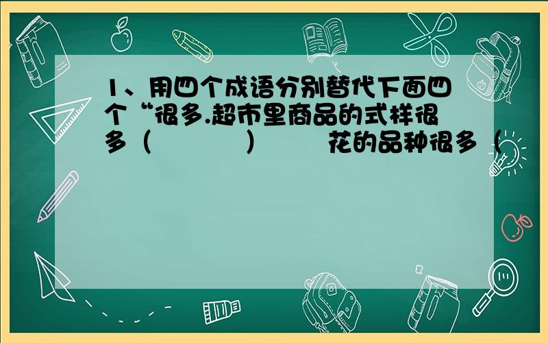 1、用四个成语分别替代下面四个“很多.超市里商品的式样很多（           ）       花的品种很多（               ）公园里游人很多（           ）             游乐场游乐项目很多（             ）