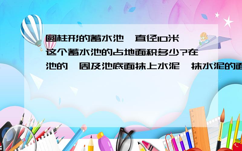 圆柱形的蓄水池,直径10米,这个蓄水池的占地面积多少?在池的一周及池底面抹上水泥,抹水泥的面