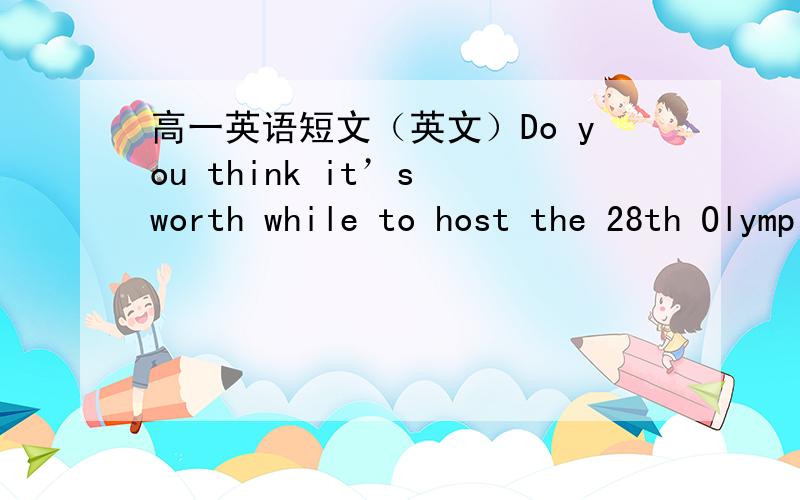 高一英语短文（英文）Do you think it’s worth while to host the 28th Olympic Games?字数50以上,今天就要在这里先谢过了