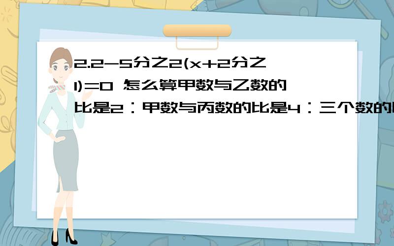 2.2-5分之2(x+2分之1)=0 怎么算甲数与乙数的比是2：甲数与丙数的比是4：三个数的比是？