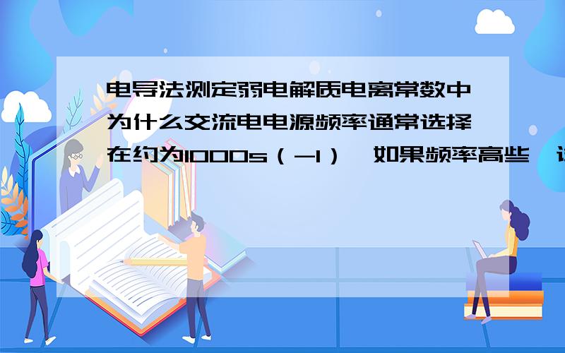 电导法测定弱电解质电离常数中为什么交流电电源频率通常选择在约为1000s（-1）,如果频率高些,试权衡利弊频率高些不好吗?